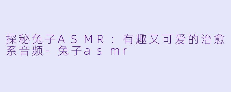 探秘兔子ASMR：有趣又可爱的治愈系音频-兔子asmr