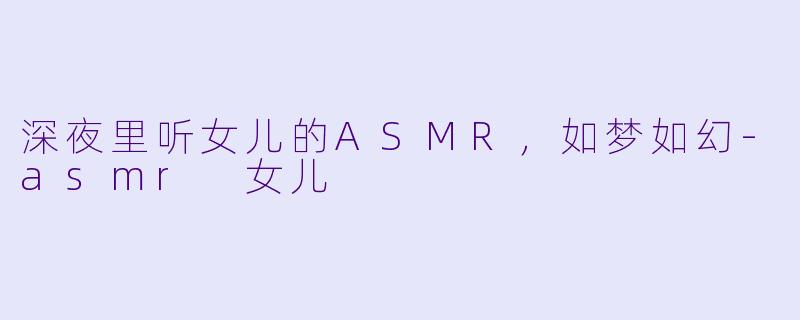 深夜里听女儿的ASMR，如梦如幻-asmr 女儿
