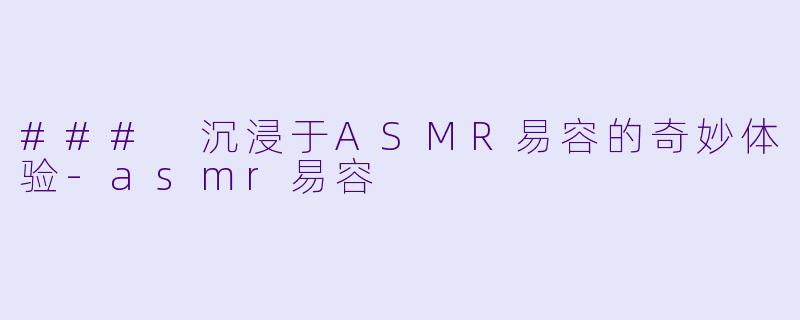 ### 沉浸于ASMR易容的奇妙体验-asmr易容