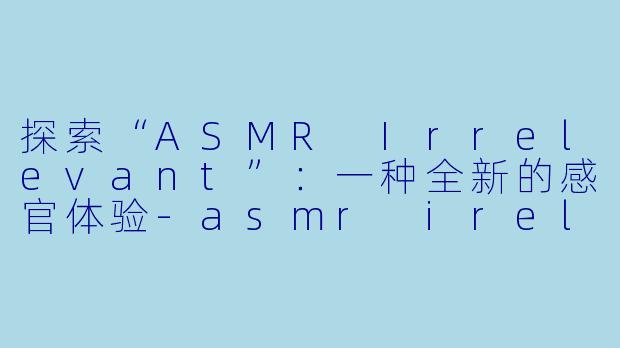 探索“ASMR Irrelevant”：一种全新的感官体验-asmr irelevant