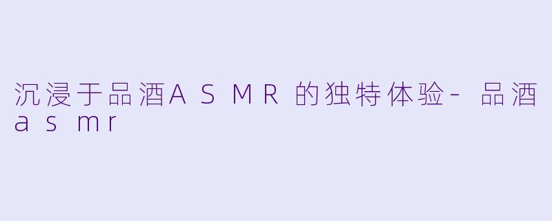 沉浸于品酒ASMR的独特体验-品酒asmr