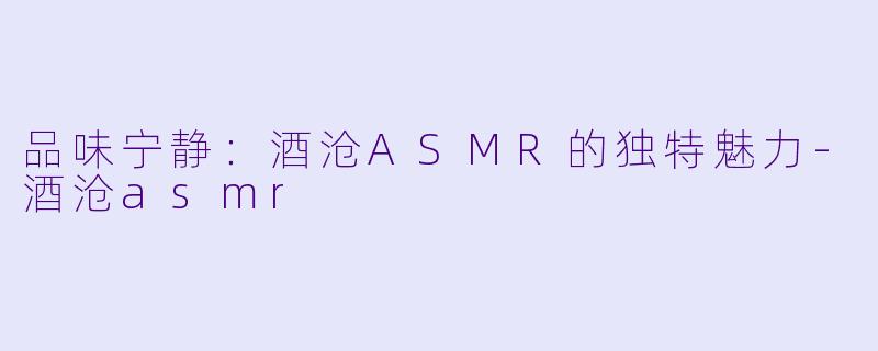 品味宁静:酒沧ASMR的独特魅力-酒沧asmr