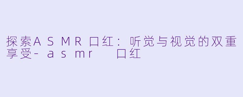探索ASMR口红：听觉与视觉的双重享受-asmr 口红