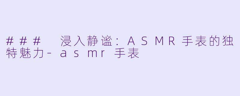 ### 浸入静谧：ASMR手表的独特魅力-asmr手表