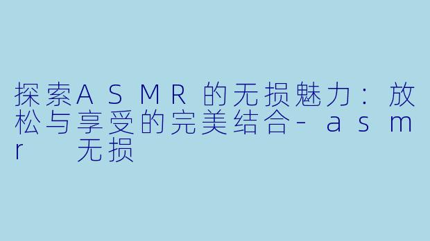 探索ASMR的无损魅力：放松与享受的完美结合-asmr 无损