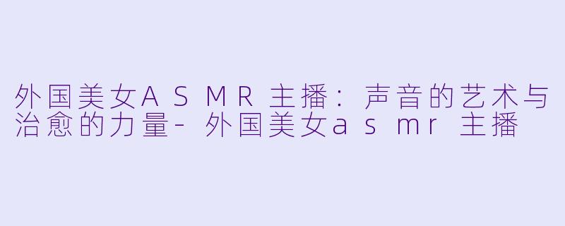 外国美女ASMR主播：声音的艺术与治愈的力量-外国美女asmr主播