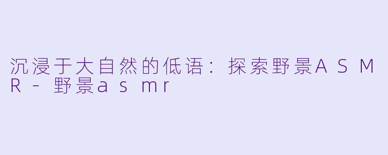 沉浸于大自然的低语：探索野景ASMR-野景asmr