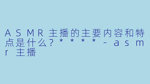 ASMR主播的主要内容和特点是什么?****