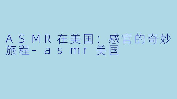ASMR在美国：感官的奇妙旅程-asmr美国