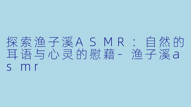 探索渔子溪ASMR：自然的耳语与心灵的慰藉-渔子溪asmr