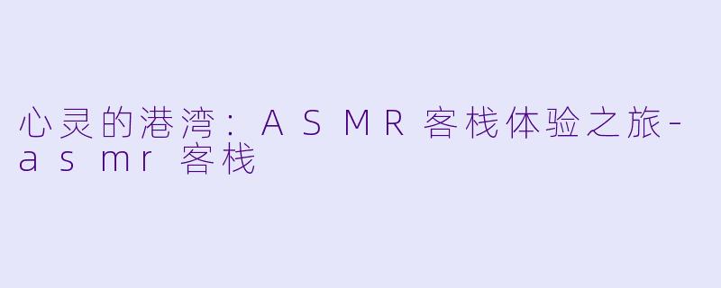 心灵的港湾：ASMR客栈体验之旅-asmr客栈