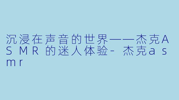 沉浸在声音的世界——杰克ASMR的迷人体验-杰克asmr