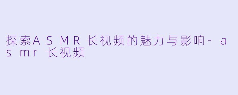 探索ASMR长视频的魅力与影响-asmr长视频