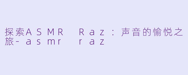 探索ASMR Raz：声音的愉悦之旅-asmr raz
