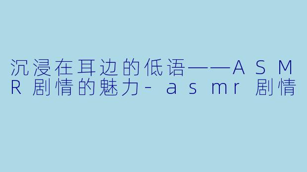 沉浸在耳边的低语——ASMR剧情的魅力-asmr剧情