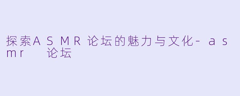 探索ASMR论坛的魅力与文化-asmr 论坛
