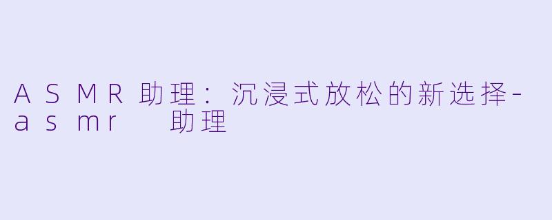 ASMR助理：沉浸式放松的新选择-asmr 助理
