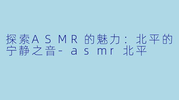 探索ASMR的魅力：北平的宁静之音-asmr北平