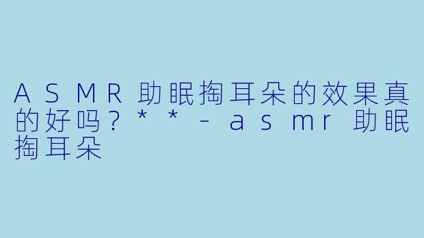 ASMR助眠掏耳朵的效果真的好吗?**