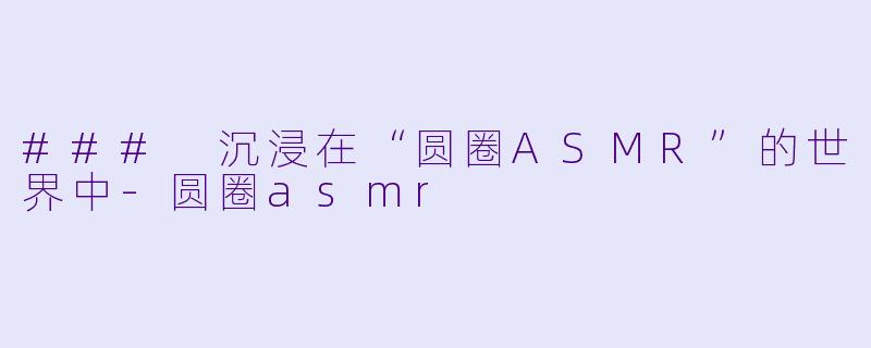### 沉浸在“圆圈ASMR”的世界中-圆圈asmr