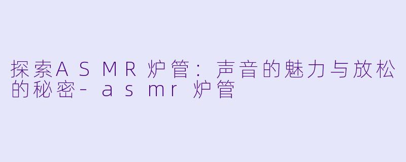 探索ASMR炉管：声音的魅力与放松的秘密-asmr炉管