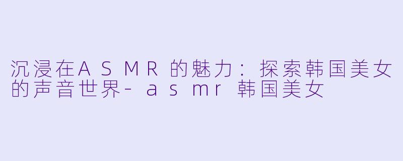 沉浸在ASMR的魅力：探索韩国美女的声音世界-asmr韩国美女