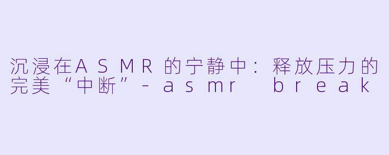 沉浸在ASMR的宁静中：释放压力的完美“中断”-asmr break