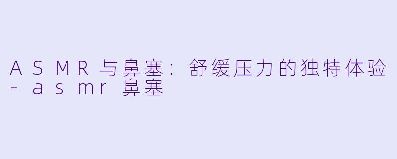 ASMR与鼻塞：舒缓压力的独特体验-asmr鼻塞