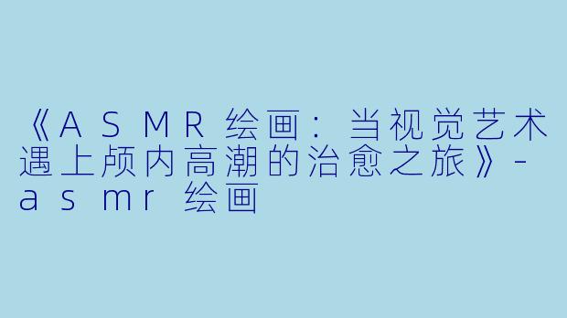 《ASMR绘画：当视觉艺术遇上颅内高潮的治愈之旅》-asmr绘画
