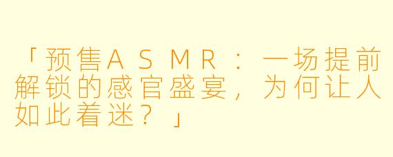 「预售ASMR：一场提前解锁的感官盛宴，为何让人如此着迷？」