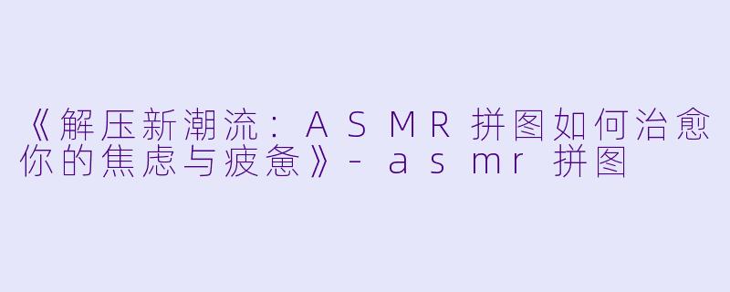 《解压新潮流：ASMR拼图如何治愈你的焦虑与疲惫》-asmr拼图