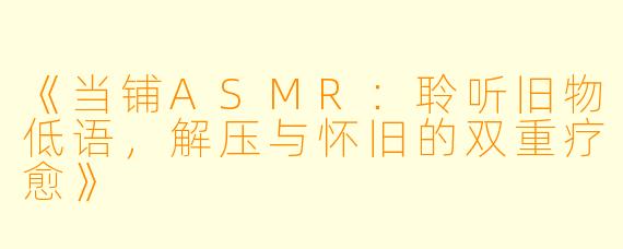 《当铺ASMR：聆听旧物低语，解压与怀旧的双重疗愈》