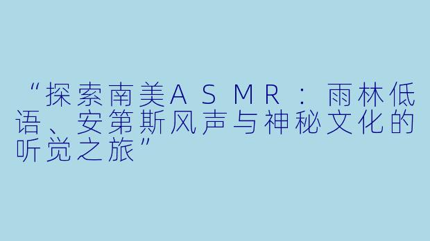 “探索南美ASMR：雨林低语、安第斯风声与神秘文化的听觉之旅”