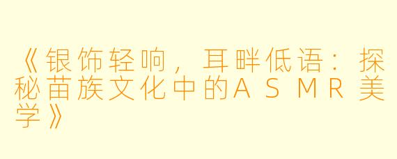 《银饰轻响，耳畔低语：探秘苗族文化中的ASMR美学》
