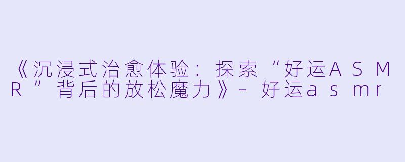 《沉浸式治愈体验：探索“好运ASMR”背后的放松魔力》-好运asmr