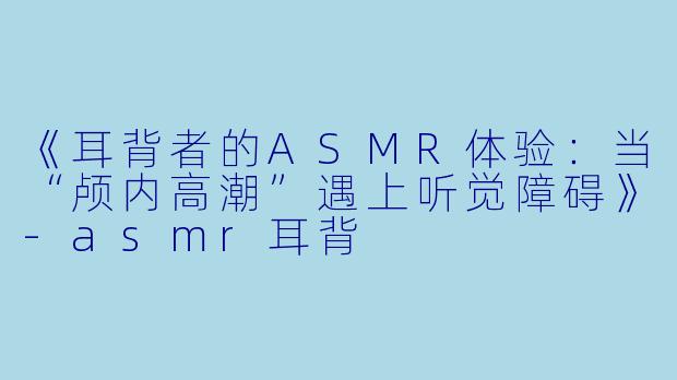 《耳背者的ASMR体验：当“颅内高潮”遇上听觉障碍》-asmr耳背