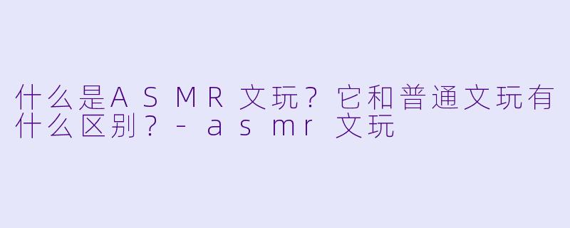 什么是ASMR文玩?它和普通文玩有什么区别?