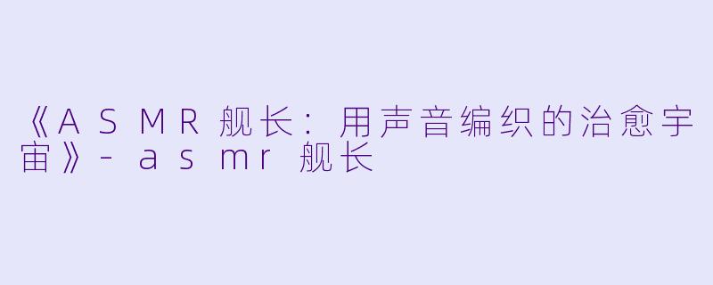 《ASMR舰长：用声音编织的治愈宇宙》-asmr舰长