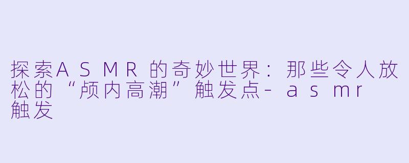 探索ASMR的奇妙世界：那些令人放松的“颅内高潮”触发点-asmr 触发