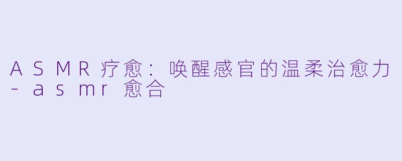 ASMR疗愈：唤醒感官的温柔治愈力-asmr愈合