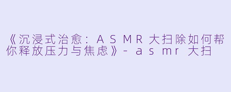 《沉浸式治愈：ASMR大扫除如何帮你释放压力与焦虑》-asmr大扫
