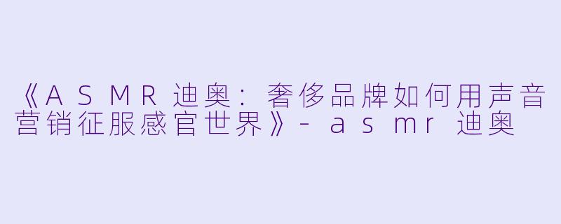 《ASMR迪奥：奢侈品牌如何用声音营销征服感官世界》-asmr迪奥