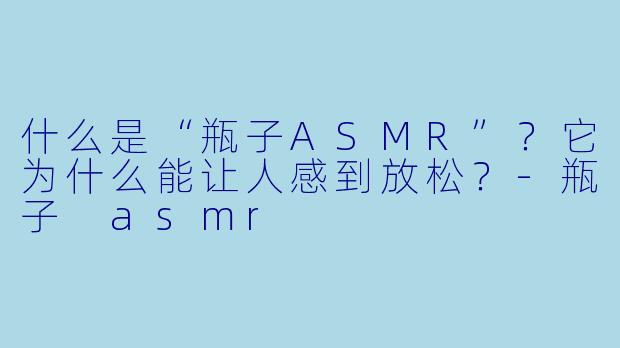 什么是“瓶子ASMR”？它为什么能让人感到放松？-瓶子 asmr