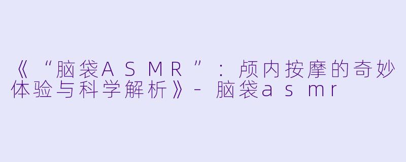 《“脑袋ASMR”：颅内按摩的奇妙体验与科学解析》-脑袋asmr