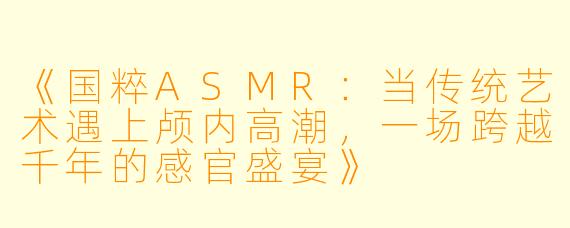 《国粹ASMR：当传统艺术遇上颅内高潮，一场跨越千年的感官盛宴》