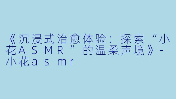 《沉浸式治愈体验：探索“小花ASMR”的温柔声境》-小花asmr