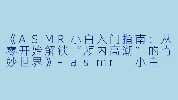《ASMR小白入门指南:从零开始解锁“颅内高潮”的奇妙世界》