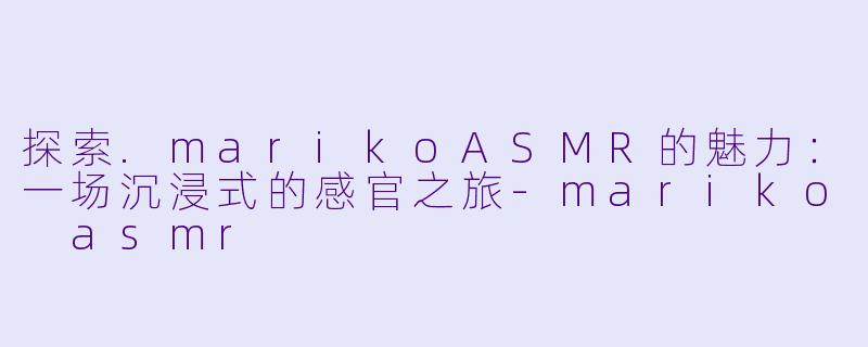 探索.marikoASMR的魅力：一场沉浸式的感官之旅-mariko asmr