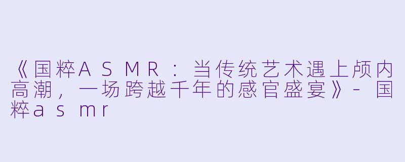 《国粹ASMR：当传统艺术遇上颅内高潮，一场跨越千年的感官盛宴》-国粹asmr