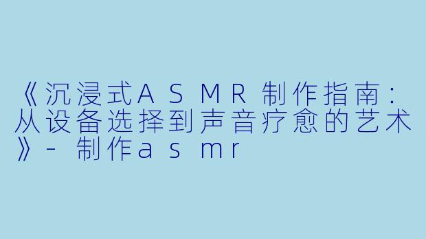 《沉浸式ASMR制作指南：从设备选择到声音疗愈的艺术》-制作asmr